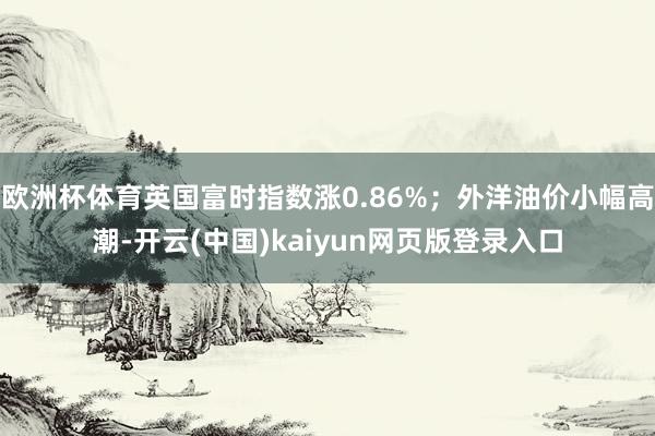 欧洲杯体育英国富时指数涨0.86%;外洋油价小幅高潮-开云(中国)kaiyun网页版登录入口