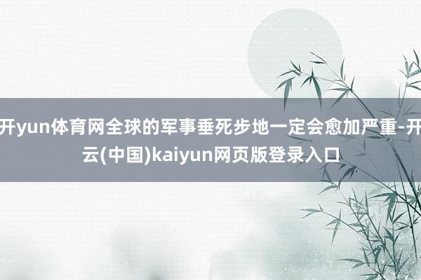 开yun体育网全球的军事垂死步地一定会愈加严重-开云(中国)kaiyun网页版登录入口