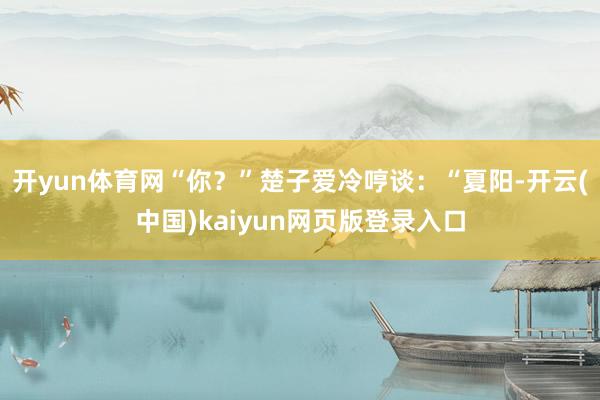 开yun体育网“你？”楚子爱冷哼谈：“夏阳-开云(中国)kaiyun网页版登录入口