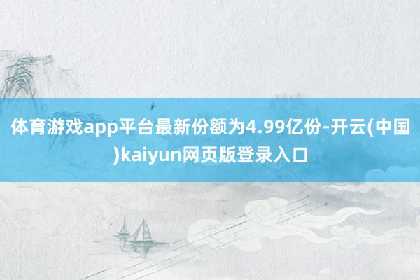 体育游戏app平台最新份额为4.99亿份-开云(中国)kaiyun网页版登录入口