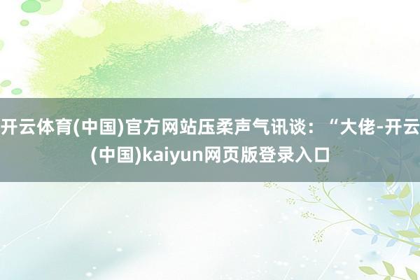 开云体育(中国)官方网站压柔声气讯谈：“大佬-开云(中国)kaiyun网页版登录入口