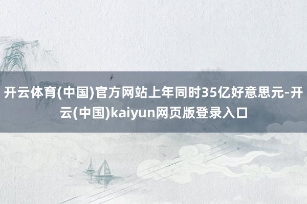 开云体育(中国)官方网站上年同时35亿好意思元-开云(中国)kaiyun网页版登录入口