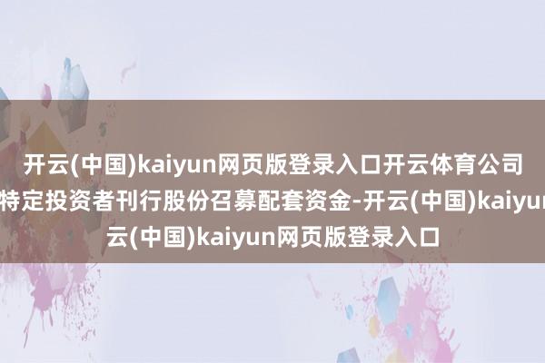 开云(中国)kaiyun网页版登录入口开云体育公司拟向不向上35名特定投资者刊行股份召募配套资金-开云(中国)kaiyun网页版登录入口