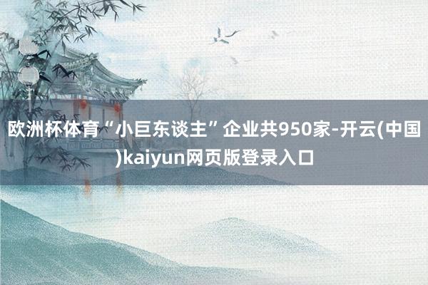 欧洲杯体育“小巨东谈主”企业共950家-开云(中国)kaiyun网页版登录入口