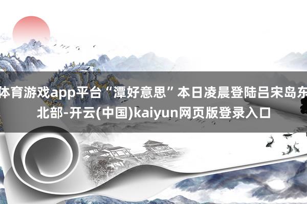 体育游戏app平台“潭好意思”本日凌晨登陆吕宋岛东北部-开云(中国)kaiyun网页版登录入口