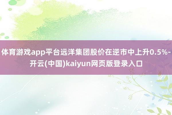 体育游戏app平台远洋集团股价在逆市中上升0.5%-开云(中国)kaiyun网页版登录入口