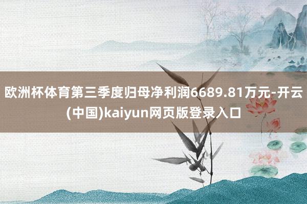 欧洲杯体育第三季度归母净利润6689.81万元-开云(中国)kaiyun网页版登录入口