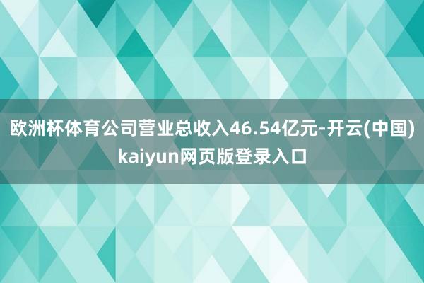欧洲杯体育公司营业总收入46.54亿元-开云(中国)kaiyun网页版登录入口