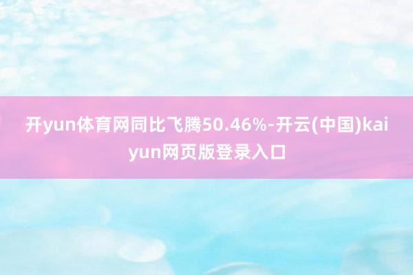 开yun体育网同比飞腾50.46%-开云(中国)kaiyun网页版登录入口