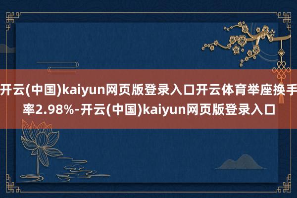 开云(中国)kaiyun网页版登录入口开云体育举座换手率2.98%-开云(中国)kaiyun网页版登录入口