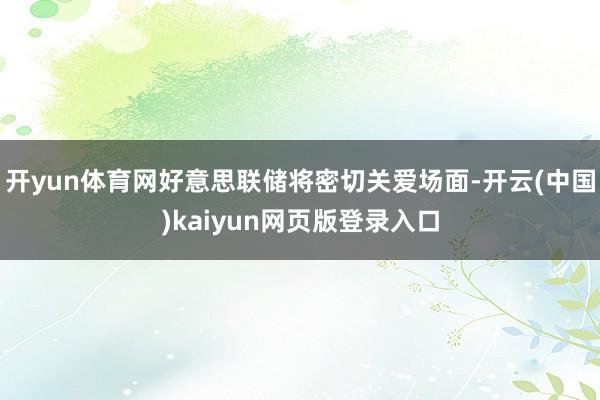 开yun体育网好意思联储将密切关爱场面-开云(中国)kaiyun网页版登录入口