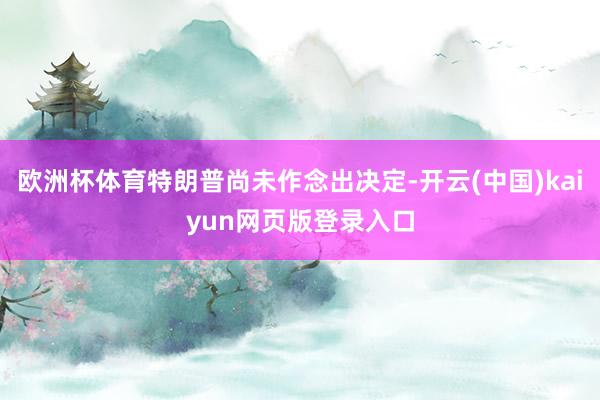 欧洲杯体育特朗普尚未作念出决定-开云(中国)kaiyun网页版登录入口