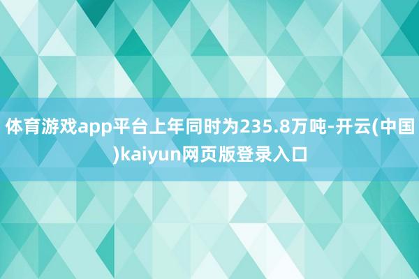 体育游戏app平台上年同时为235.8万吨-开云(中国)kaiyun网页版登录入口