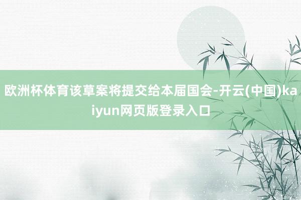欧洲杯体育该草案将提交给本届国会-开云(中国)kaiyun网页版登录入口