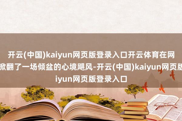 开云(中国)kaiyun网页版登录入口开云体育在网罗场域内掀翻了一场倾盆的心境飓风-开云(中国)kaiyun网页版登录入口