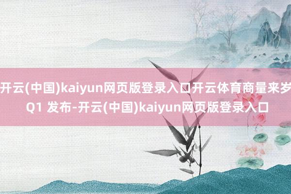 开云(中国)kaiyun网页版登录入口开云体育商量来岁 Q1 发布-开云(中国)kaiyun网页版登录入口