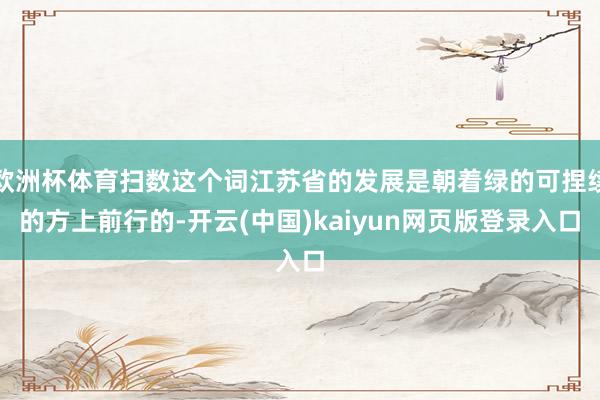 欧洲杯体育扫数这个词江苏省的发展是朝着绿的可捏续的方上前行的-开云(中国)kaiyun网页版登录入口