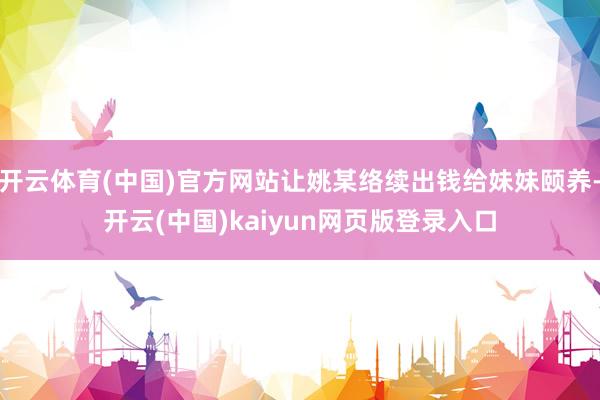 开云体育(中国)官方网站让姚某络续出钱给妹妹颐养-开云(中国)kaiyun网页版登录入口