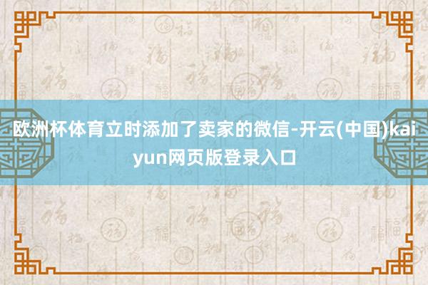 欧洲杯体育立时添加了卖家的微信-开云(中国)kaiyun网页版登录入口