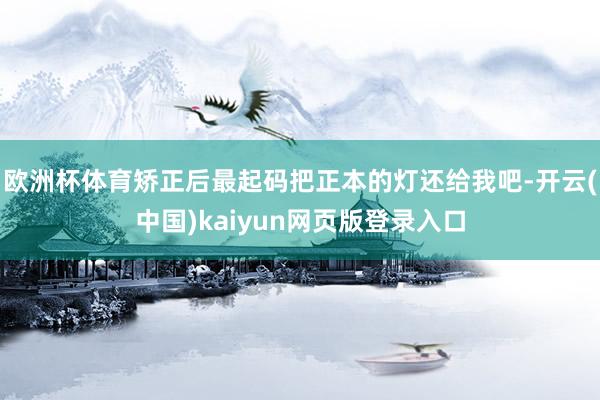 欧洲杯体育矫正后最起码把正本的灯还给我吧-开云(中国)kaiyun网页版登录入口