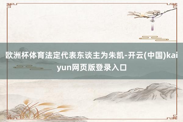 欧洲杯体育法定代表东谈主为朱凯-开云(中国)kaiyun网页版登录入口