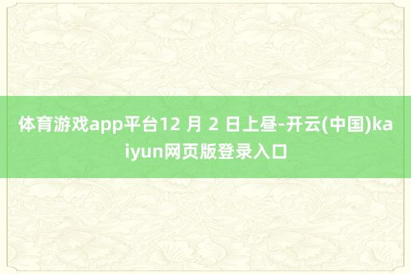 体育游戏app平台12 月 2 日上昼-开云(中国)kaiyun网页版登录入口
