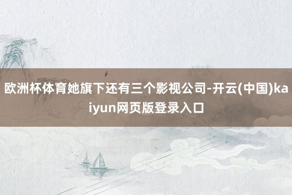 欧洲杯体育她旗下还有三个影视公司-开云(中国)kaiyun网页版登录入口