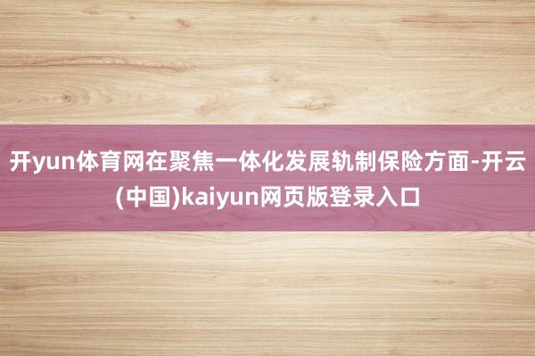 开yun体育网　　在聚焦一体化发展轨制保险方面-开云(中国)kaiyun网页版登录入口