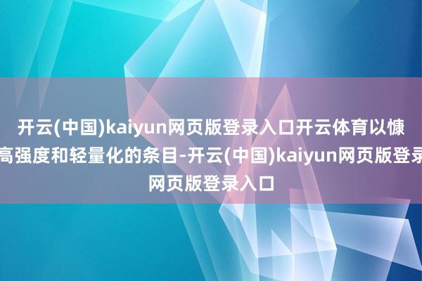 开云(中国)kaiyun网页版登录入口开云体育以慷慨其高强度和轻量化的条目-开云(中国)kaiyun网页版登录入口