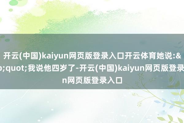 开云(中国)kaiyun网页版登录入口开云体育她说:"我说他四岁了-开云(中国)kaiyun网页版登录入口