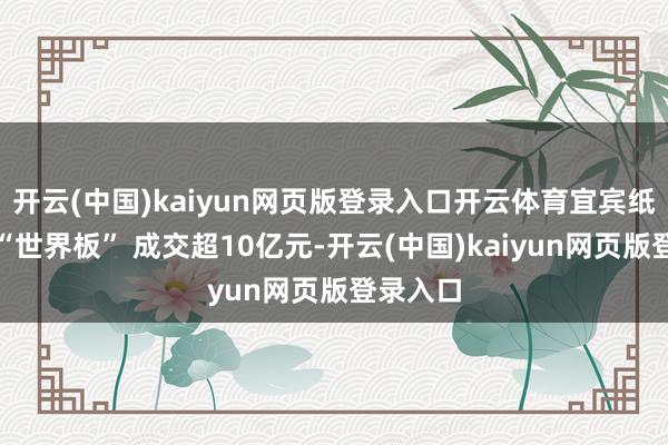开云(中国)kaiyun网页版登录入口开云体育宜宾纸业演出“世界板” 成交超10亿元-开云(中国)kaiyun网页版登录入口