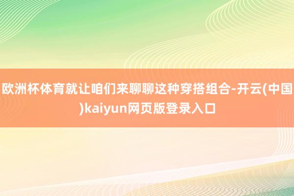 欧洲杯体育就让咱们来聊聊这种穿搭组合-开云(中国)kaiyun网页版登录入口