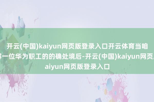 开云(中国)kaiyun网页版登录入口开云体育当咱们真切了解一位华为职工的的确处境后-开云(中国)kaiyun网页版登录入口