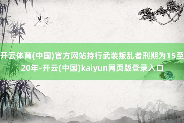 开云体育(中国)官方网站持行武装叛乱者刑期为15至20年-开云(中国)kaiyun网页版登录入口