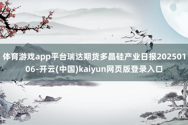 体育游戏app平台瑞达期货多晶硅产业日报20250106-开云(中国)kaiyun网页版登录入口