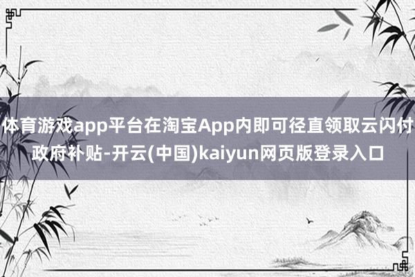 体育游戏app平台在淘宝App内即可径直领取云闪付政府补贴-开云(中国)kaiyun网页版登录入口