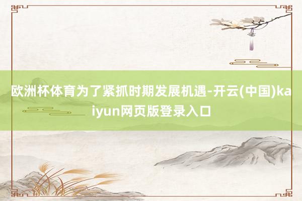欧洲杯体育 为了紧抓时期发展机遇-开云(中国)kaiyun网页版登录入口