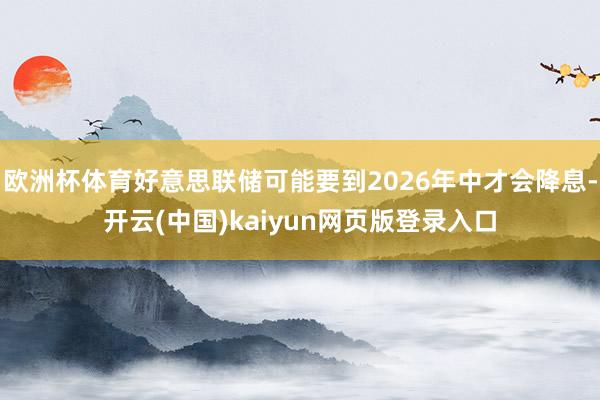 欧洲杯体育好意思联储可能要到2026年中才会降息-开云(中国)kaiyun网页版登录入口