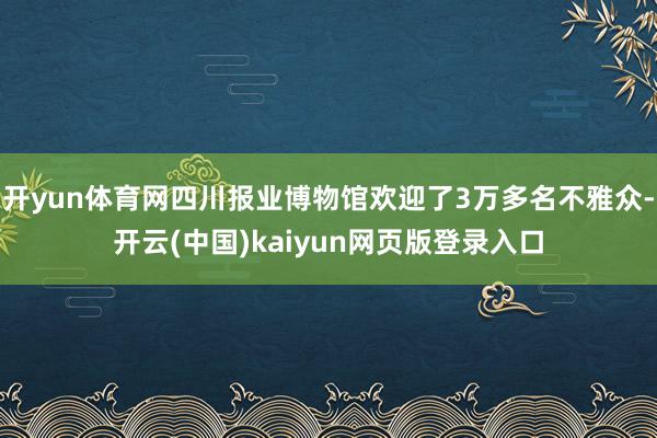 开yun体育网四川报业博物馆欢迎了3万多名不雅众-开云(中国)kaiyun网页版登录入口