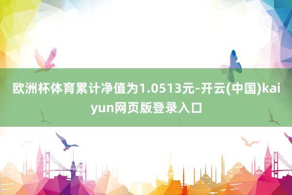 欧洲杯体育累计净值为1.0513元-开云(中国)kaiyun网页版登录入口