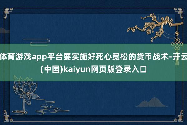体育游戏app平台要实施好死心宽松的货币战术-开云(中国)kaiyun网页版登录入口