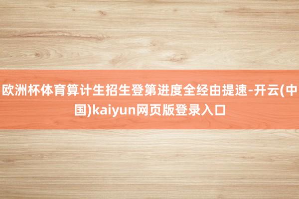 欧洲杯体育算计生招生登第进度全经由提速-开云(中国)kaiyun网页版登录入口