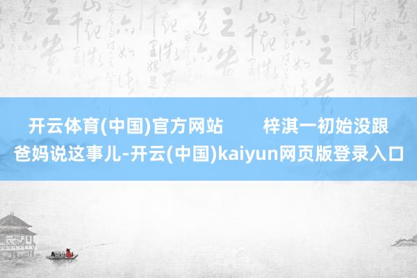 开云体育(中国)官方网站        梓淇一初始没跟爸妈说这事儿-开云(中国)kaiyun网页版登录入口